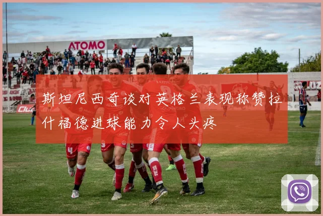 斯坦尼西奇谈对英格兰表现称赞拉什福德进球能力令人头疼