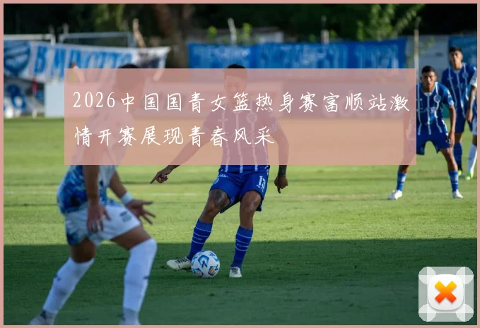 2026中国国青女篮热身赛富顺站激情开赛展现青春风采