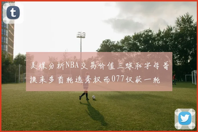 美媒分析NBA交易价值三球和字母哥换来多首轮选秀权而077仅获一轮