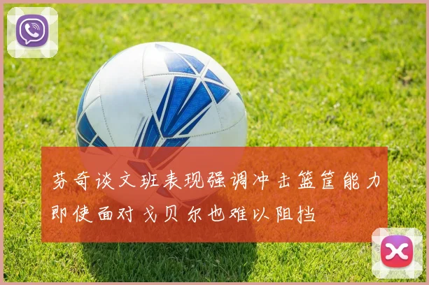 芬奇谈文班表现强调冲击篮筐能力即使面对戈贝尔也难以阻挡