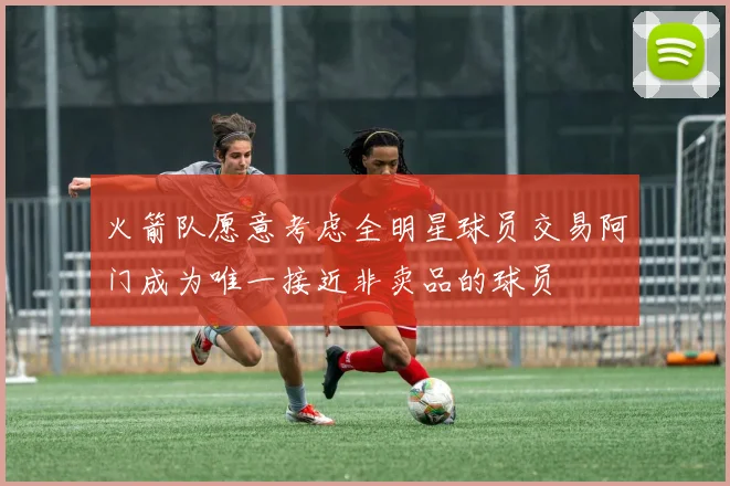 火箭队愿意考虑全明星球员交易阿门成为唯一接近非卖品的球员