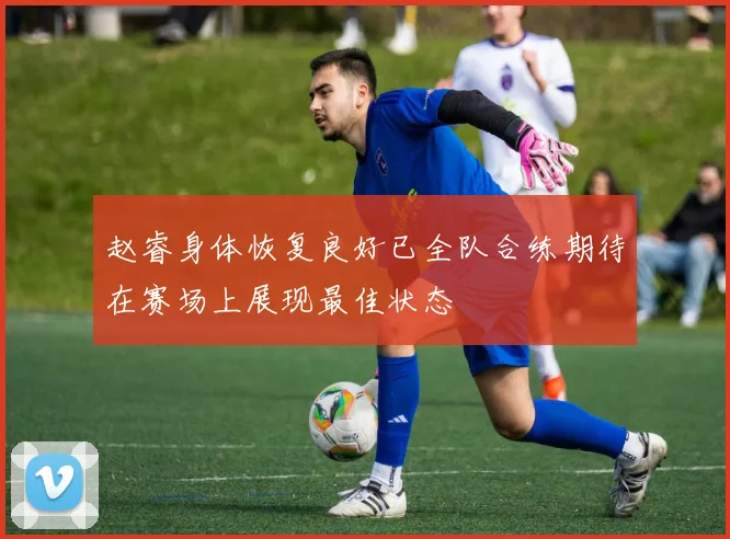 赵睿身体恢复良好已全队合练期待在赛场上展现最佳状态