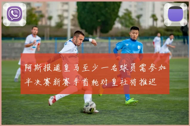 阿斯报道皇马至少一名球员需参加半决赛新赛季首轮对皇社将推迟