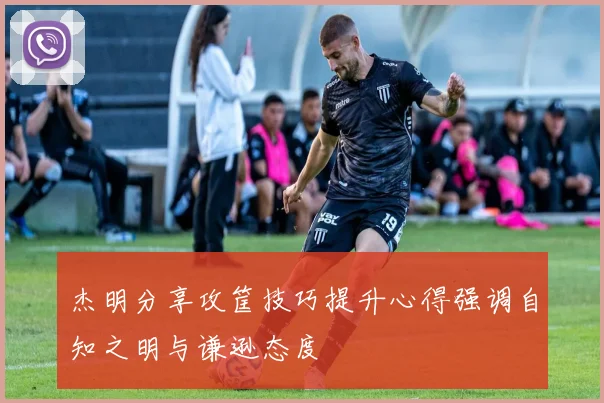 杰明分享攻筐技巧提升心得强调自知之明与谦逊态度