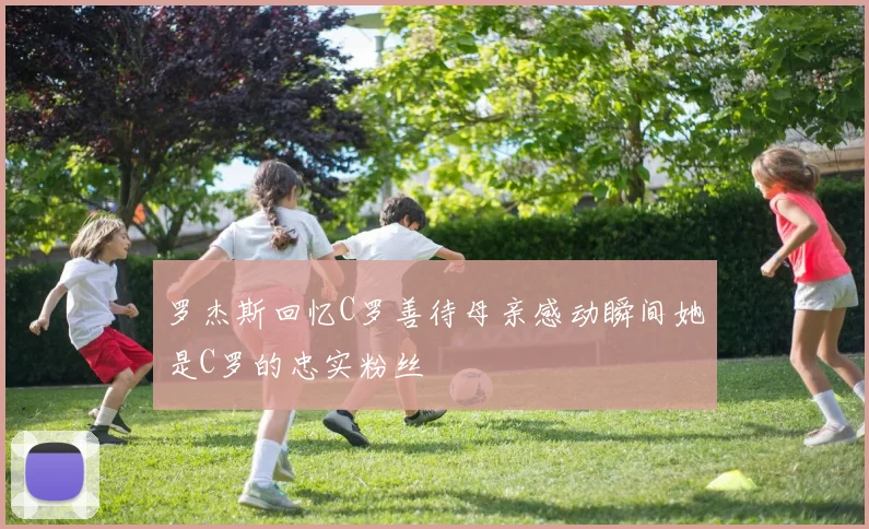 罗杰斯回忆C罗善待母亲感动瞬间她是C罗的忠实粉丝