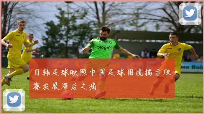 日韩足球映照中国足球困境揭示联赛发展滞后之痛