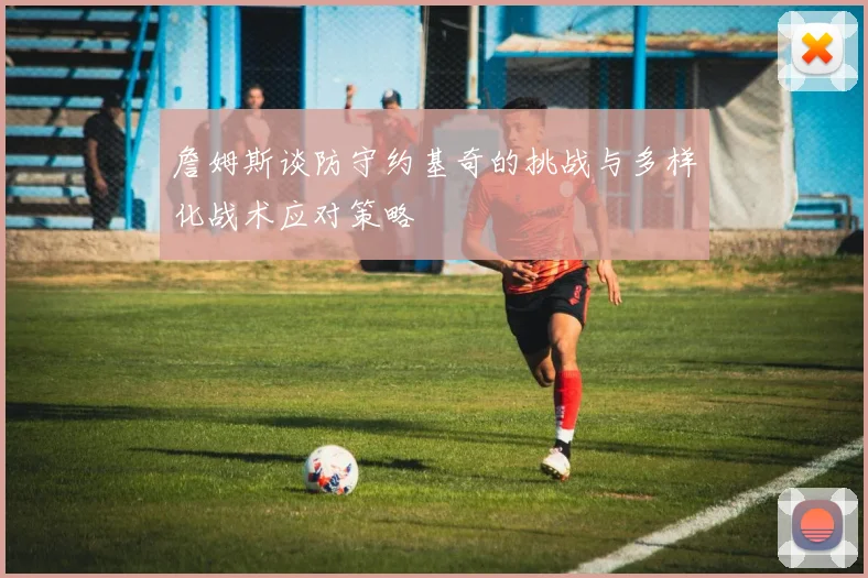詹姆斯谈防守约基奇的挑战与多样化战术应对策略