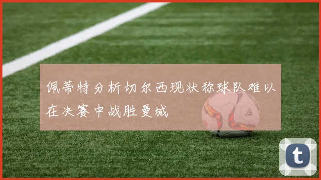 佩蒂特分析切尔西现状称球队难以在决赛中战胜曼城