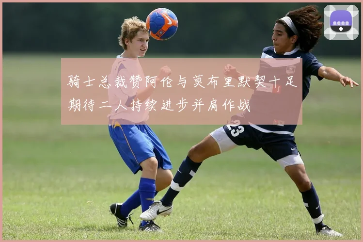骑士总裁赞阿伦与莫布里默契十足期待二人持续进步并肩作战