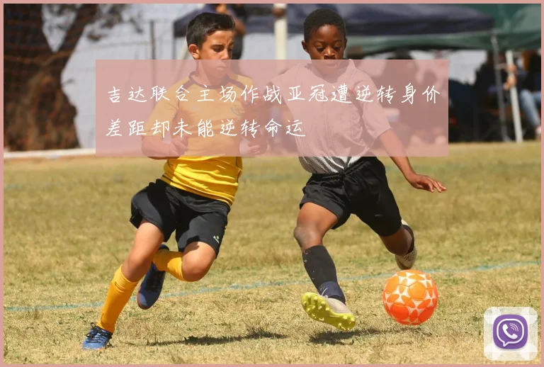 吉达联合主场作战亚冠遭逆转身价差距却未能逆转命运
