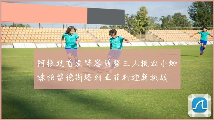 阿根廷首发阵容调整三人换血小蜘蛛帕雷德斯塔利亚菲科迎新挑战