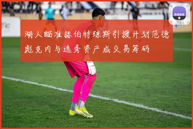 湖人瞄准赫伯特琼斯引援计划范德彪克内与选秀资产成交易筹码