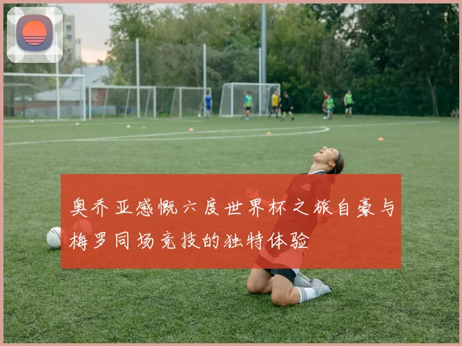 奥乔亚感慨六度世界杯之旅自豪与梅罗同场竞技的独特体验