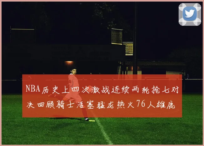 NBA历史上四次激战连续两轮抢七对决回顾骑士活塞猛龙热火76人雄鹿子弹马刺