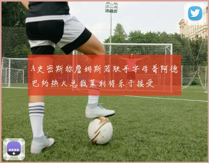 A史密斯称詹姆斯若联手字母哥阿德巴约热火总裁莱利将乐于接受