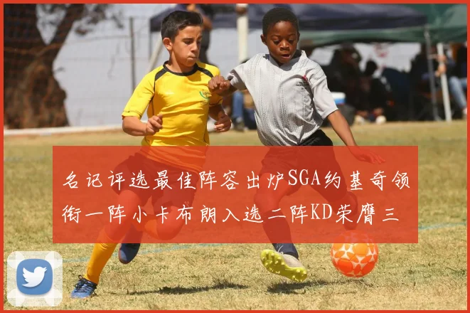名记评选最佳阵容出炉SGA约基奇领衔一阵小卡布朗入选二阵KD荣膺三阵