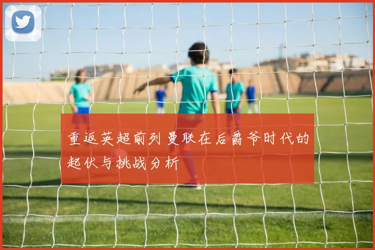 重返英超前列曼联在后爵爷时代的起伏与挑战分析