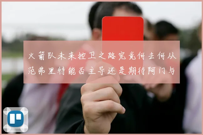 火箭队未来控卫之路究竟何去何从范弗里特能否主导还是期待阿门与谢泼德崛起