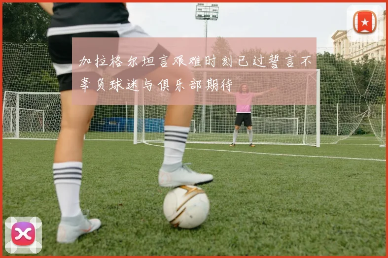 加拉格尔坦言艰难时刻已过誓言不辜负球迷与俱乐部期待
