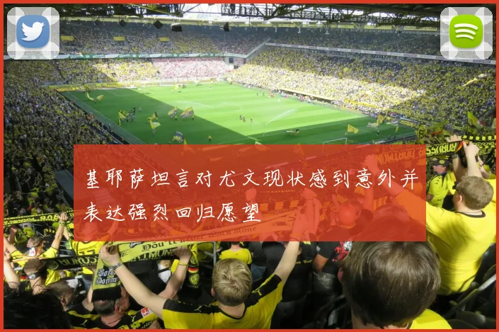 基耶萨坦言对尤文现状感到意外并表达强烈回归愿望