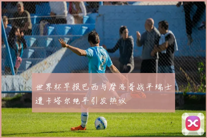 世界杯早报巴西与摩洛哥战平瑞士遭卡塔尔绝平引发热议